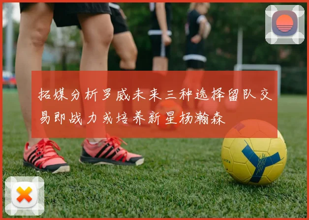 拓媒分析罗威未来三种选择留队交易即战力或培养新星杨瀚森