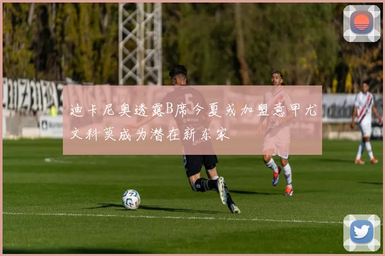 迪卡尼奥透露B席今夏或加盟意甲尤文科莫成为潜在新东家