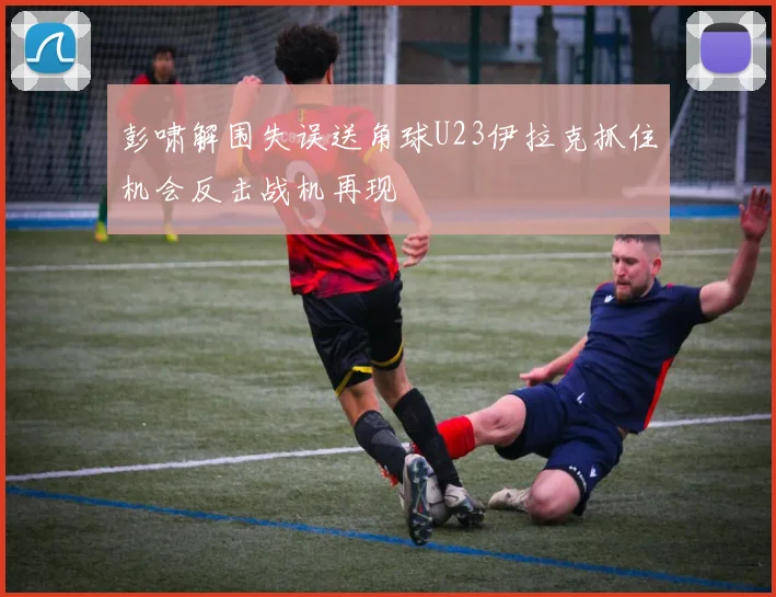 彭啸解围失误送角球U23伊拉克抓住机会反击战机再现