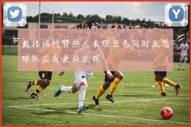 戴格诺特赞热火表现出色同时反思球队应有更好发挥