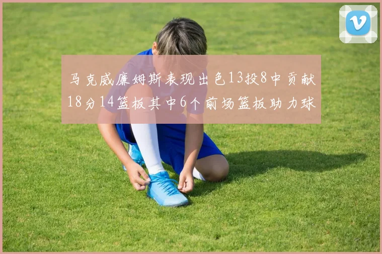 马克威廉姆斯表现出色13投8中贡献18分14篮板其中6个前场篮板助力球队
