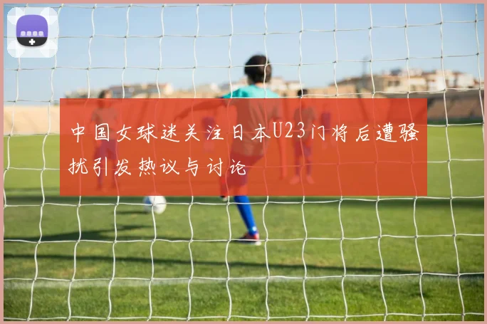 中国女球迷关注日本U23门将后遭骚扰引发热议与讨论