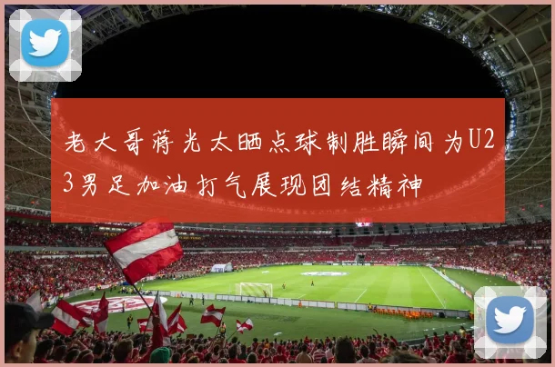 老大哥蒋光太晒点球制胜瞬间为U23男足加油打气展现团结精神