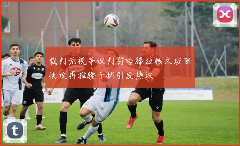 裁判无视争议判罚哈滕拉拽文班阻快攻再推腰干扰引发热议