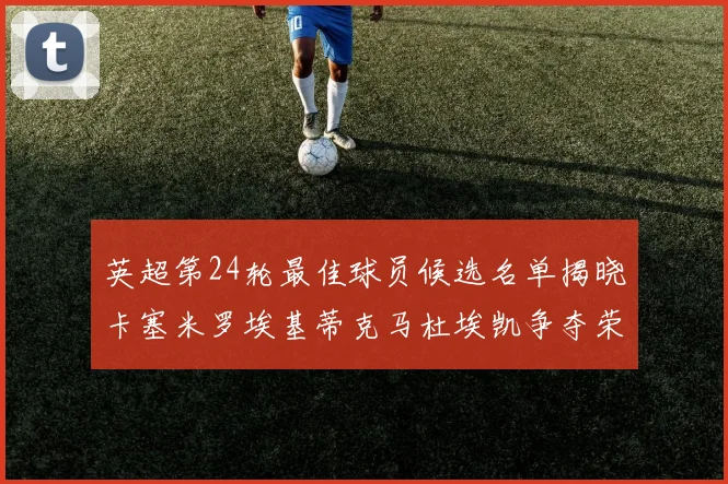 英超第24轮最佳球员候选名单揭晓卡塞米罗埃基蒂克马杜埃凯争夺荣誉