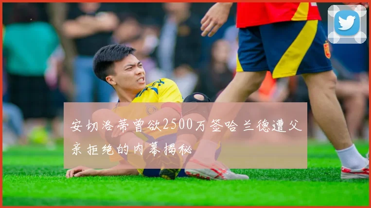 安切洛蒂曾欲2500万签哈兰德遭父亲拒绝的内幕揭秘