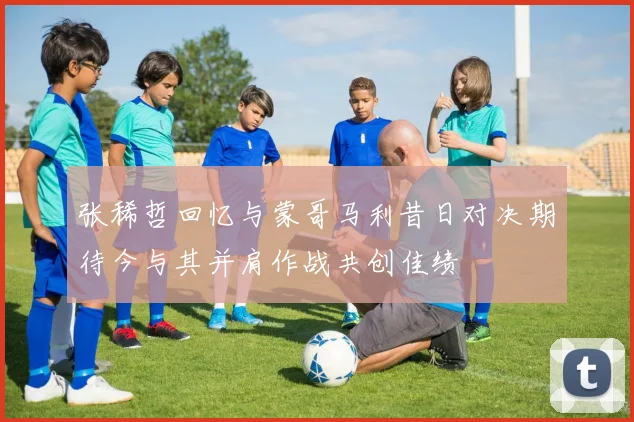 张稀哲回忆与蒙哥马利昔日对决期待今与其并肩作战共创佳绩