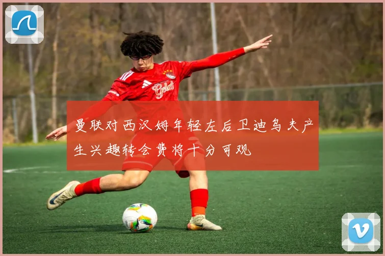 曼联对西汉姆年轻左后卫迪乌夫产生兴趣转会费将十分可观