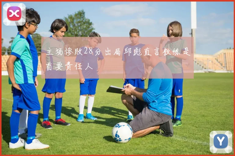 主场惨败28分出局邱彪直言教练是首要责任人