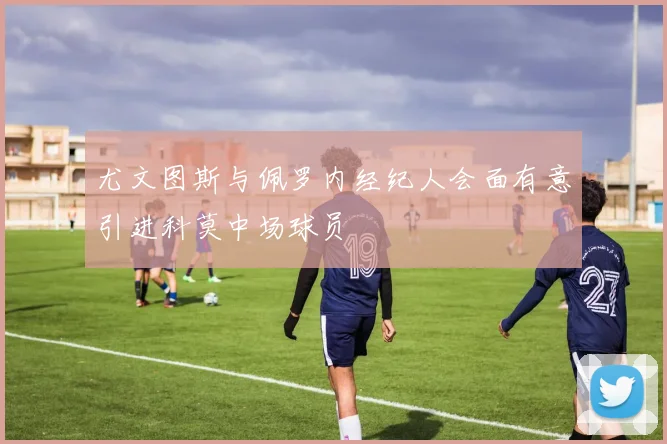尤文图斯与佩罗内经纪人会面有意引进科莫中场球员