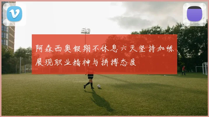 阿森西奥假期不休息六天坚持加练展现职业精神与拼搏态度