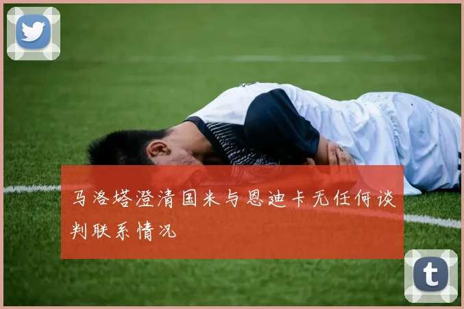 马洛塔澄清国米与恩迪卡无任何谈判联系情况