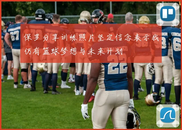 保罗分享训练照片坚定信念表示我仍有篮球梦想与未来计划