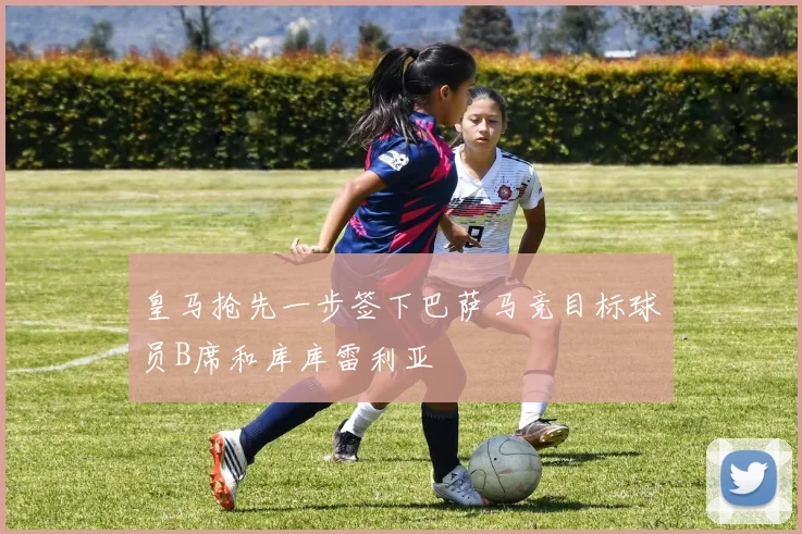 皇马抢先一步签下巴萨马竞目标球员B席和库库雷利亚
