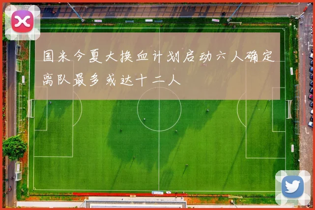 国米今夏大换血计划启动六人确定离队最多或达十二人