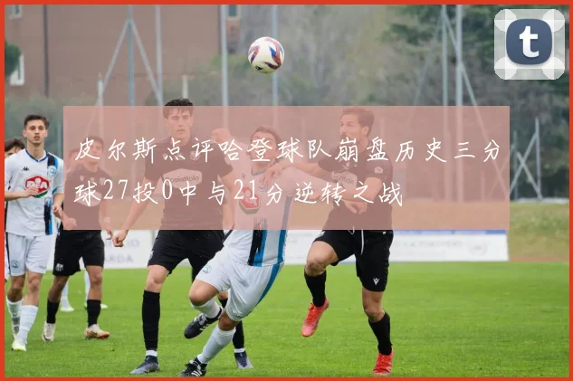 皮尔斯点评哈登球队崩盘历史三分球27投0中与21分逆转之战