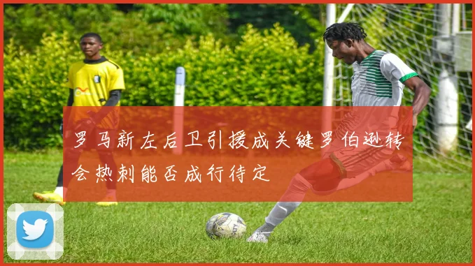 罗马新左后卫引援成关键罗伯逊转会热刺能否成行待定