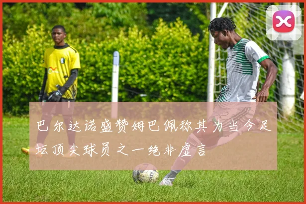 巴尔达诺盛赞姆巴佩称其为当今足坛顶尖球员之一绝非虚言